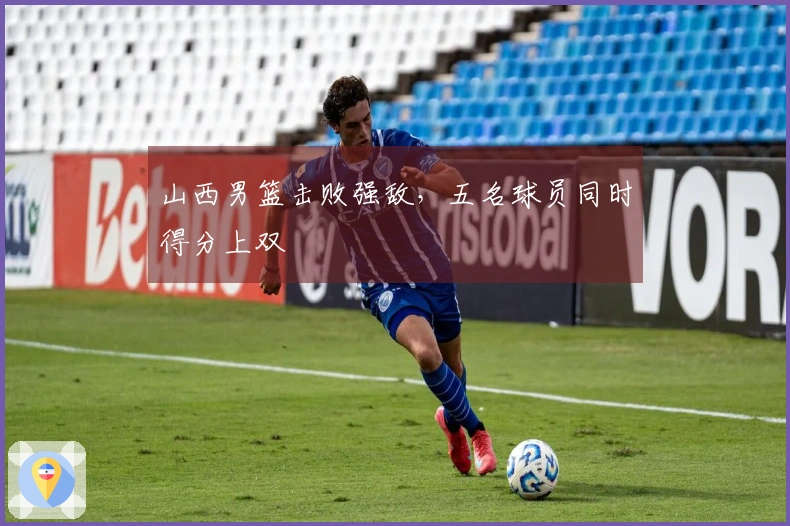 山西男篮击败强敌，五名球员同时得分上双