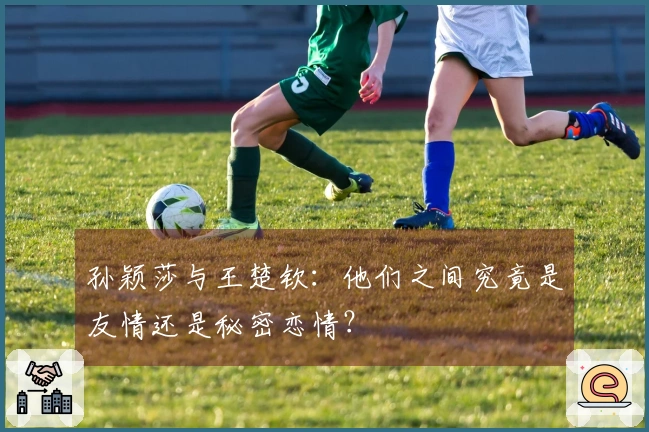 孙颖莎与王楚钦：他们之间究竟是友情还是秘密恋情？