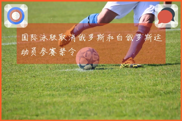 国际泳联取消俄罗斯和白俄罗斯运动员参赛禁令
