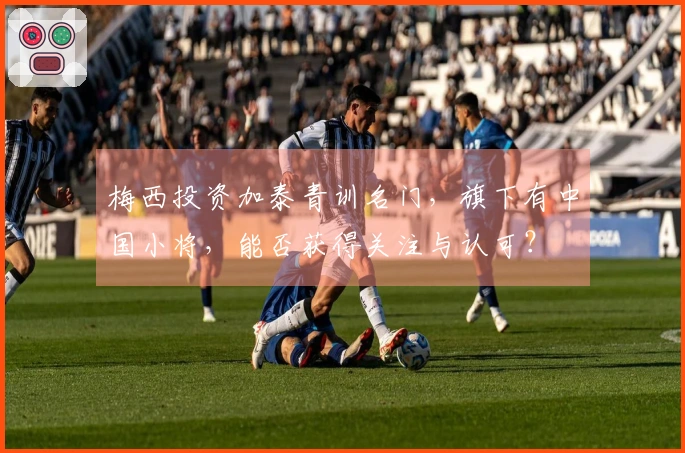 梅西投资加泰青训名门，旗下有中国小将，能否获得关注与认可？