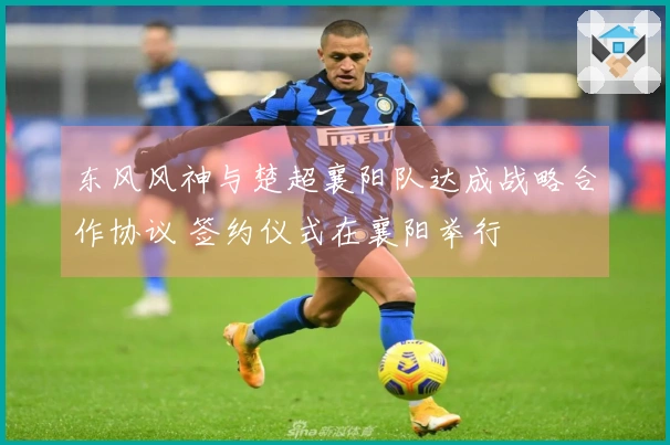 东风风神与楚超襄阳队达成战略合作协议 签约仪式在襄阳举行