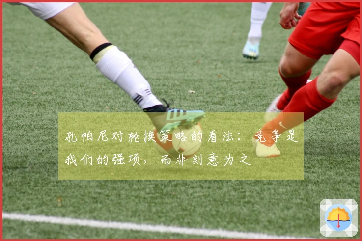 孔帕尼对轮换策略的看法：竞争是我们的强项，而非刻意为之