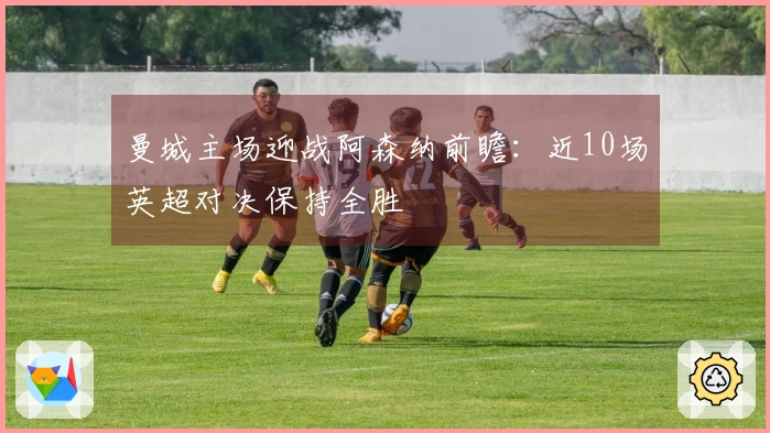 曼城主场迎战阿森纳前瞻：近10场英超对决保持全胜