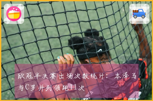 欧冠半决赛出场次数统计：本泽马与C罗并列领跑11次