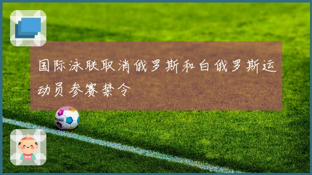 国际泳联取消俄罗斯和白俄罗斯运动员参赛禁令