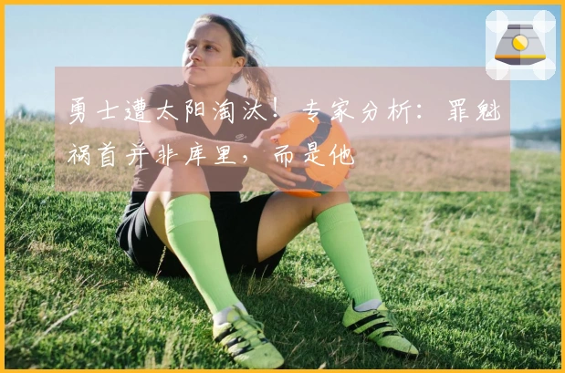 勇士遭太阳淘汰！专家分析：罪魁祸首并非库里，而是他