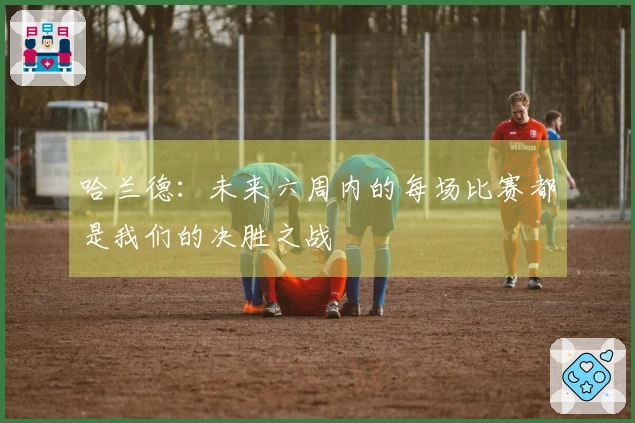 哈兰德：未来六周内的每场比赛都是我们的决胜之战