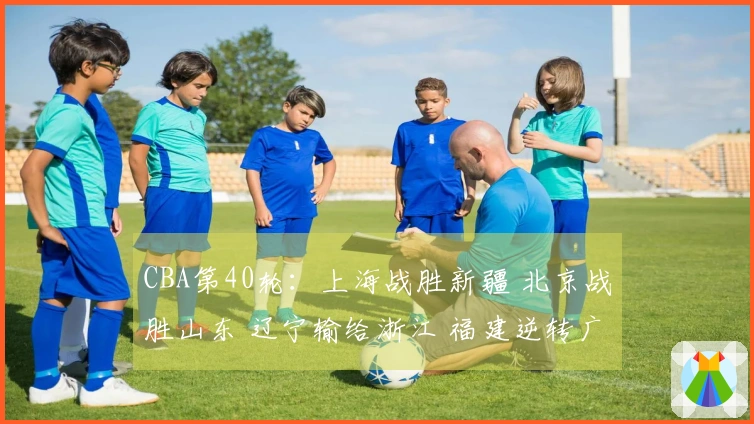 CBA第40轮：上海战胜新疆 北京战胜山东 辽宁输给浙江 福建逆转广东