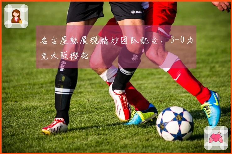 名古屋鲸展现精妙团队配合，3-0力克大阪樱花