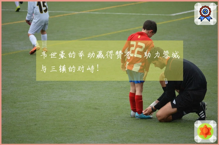 韦世豪的举动赢得赞誉，助力蓉城与三镇的对峙！