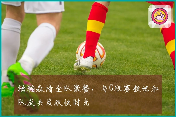 杨瀚森请全队聚餐，与G联赛教练和队友共度欢快时光